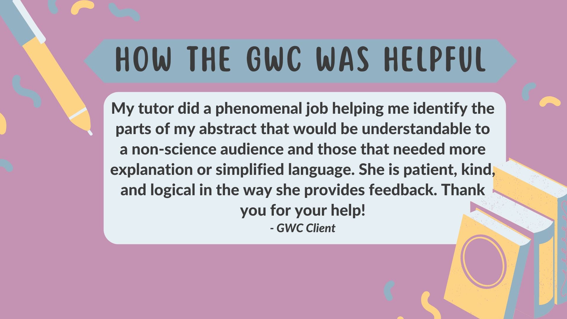 An image of GWC client feedback answering "how the GWC was helpful": My tutor did a phenomenal job helping me identify the parts of my abstract that would be understandable to a non-science audience and those that needed more explanation or simplified language. She is patient, kind, and logical in the way she provides feedback. Thank you for your help!