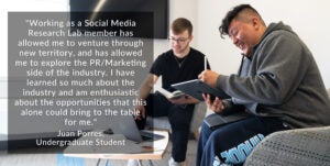 photo of two students with quote that reads "Working as a Social Media Research Lab member has allowed me to venture through new territory, and has allowed me to explore the PR/Marketing side of the industry. I have learned so much about the industry and am enthusiastic about the opportunities that this alone could bring to the table for me." Juan Porres, Undergraduate Student