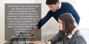 Student photo with quote that reads "Working in the research lab has allowed me to get hands-on experience with different research tools and methods. I love working with real brands and learning about their online presence. The research lab gives a sense of what it would be like to work in a professional environment." Kaitlyn Ivory, Undergraduate Student