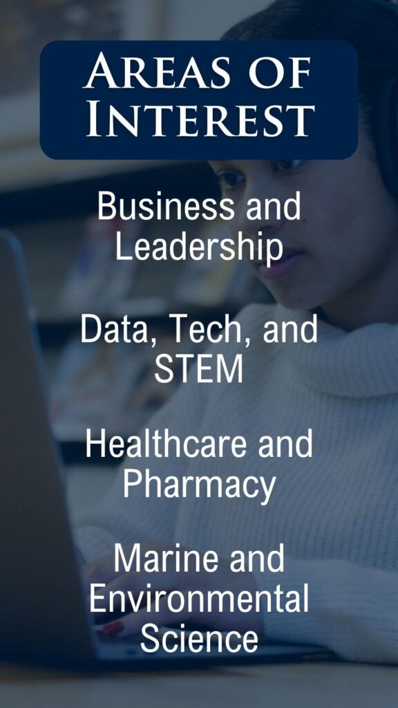 
The image is a promotional graphic titled "Areas of Interest," with a background showing a person in a white sweater, working on a laptop. The text on the graphic lists four academic categories:

Business and Leadership
Data, Tech, and STEM
Healthcare and Pharmacy
Marine and Environmental Science
The text is centered and white, set against a blue-tinted background, likely representing various academic disciplines available for study.