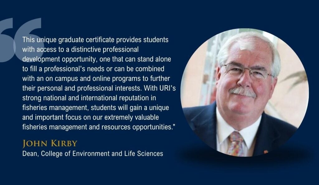 Quote from College of Environment and Life Sciences Dean John Kirby that says, "This unique graduate certificate provides students with access to a distinctive professional development opportunity, one that can stand alone to fill a professional's needs or can be combined with an on campus and online programs to further their personal and professional interests. With URI's strong national and international reputation in fisheries management, students will gain a unique and important focus on our extremely valuable fisheries management and resources opportunities."