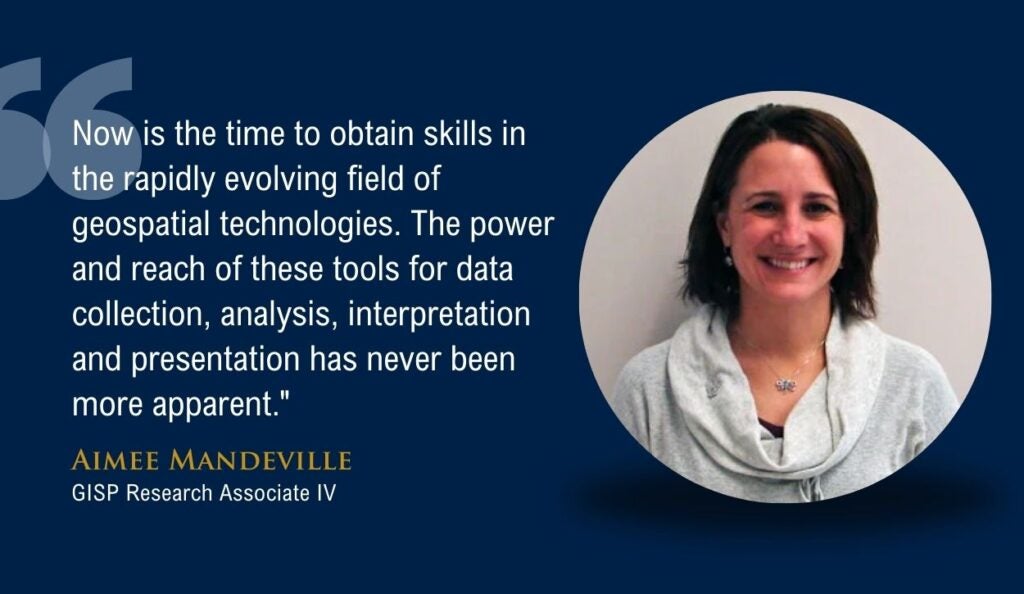 Quote from Aimee Mandeville of the GIS and Geospatial Technologies Graduate Certificate program. Quote says, "Now is the time to obtain skills in the rapidly evolving field of geospatial technologies. The power and reach of these tools for data collection, analysis, interpretation and presentation has never been more apparent."