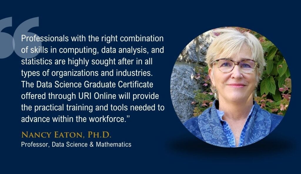 Quote from Nancy Eaton, Ph.D. that says "Professionals with the right combination of skills in computing, data analysis, and statistics are highly sought after in all types of organizations and industries. The Data Science Graduate Certificate offered through URI Online will provide the practical training and tools needed to advance within the workforce.”