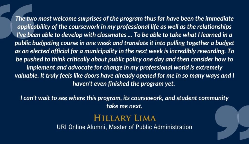 Alt-text: A testimonial quote from Hillary Lima, URI Online Alumni, Master of Public Administration, is displayed against a dark blue background. The quote reads, "The two most welcome surprises of the program thus far have been the immediate applicability of the coursework in my professional life as well as the relationships I've been able to develop with classmates ... To be able to take what I learned in a public budgeting course in one week and translate it into pulling together a budget as an elected official for a municipality in the next week is incredibly rewarding. To be pushed to think critically about public policy one day and then consider how to implement and advocate for change in my professional world is extremely valuable. It truly feels like doors have already opened for me in so many ways and I haven't even finished the program yet. I can't wait to see where this program, its coursework, and student community take me next."