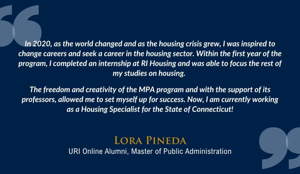 A testimonial quote from Lora Pineda, URI Online Alumni, Master of Public Administration, is displayed against a dark blue background. The quote reads, "In 2020, as the world changed and as the housing crisis grew, I was inspired to change careers and seek a career in the housing sector. Within the first year of the program, I completed an internship at RI Housing and was able to focus the rest of my studies on housing. The freedom and creativity of the MPA program and with the support of its professors, allowed me to set myself up for success. Now, I am currently working as a Housing Specialist for the State of Connecticut!"