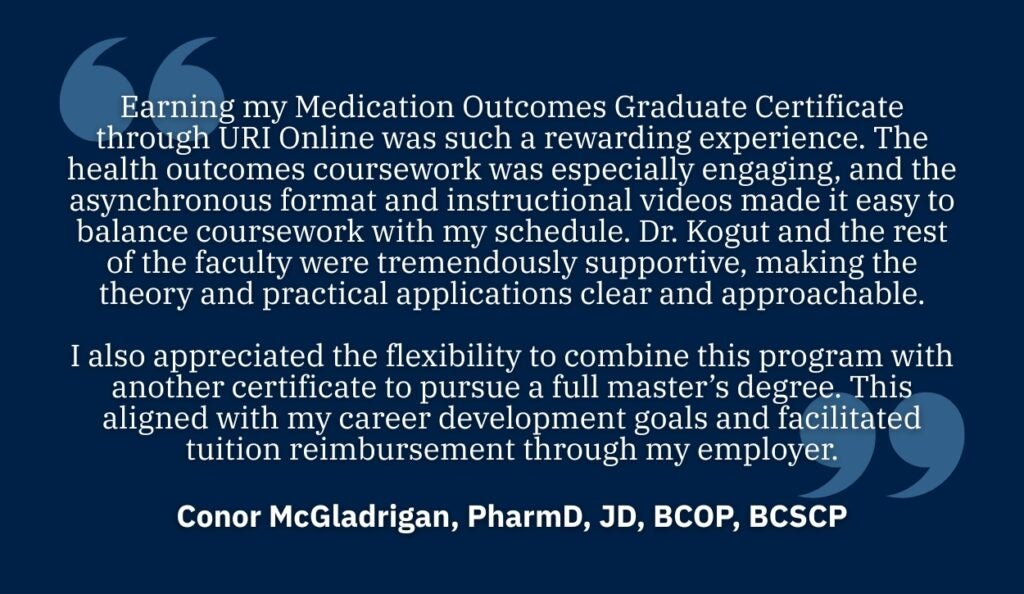 Testimonial text on a dark blue background with a large quotation mark on the left.
Transcribed Text:
"Earning my Medication Outcomes Graduate Certificate through URI Online was such a rewarding experience. The health outcomes coursework was especially engaging, and the asynchronous format and instructional videos made it easy to balance coursework with my schedule. Dr. Kogut and the rest of the faculty were tremendously supportive, making the theory and practical applications clear and approachable.
I also appreciated the flexibility to combine this program with another certificate to pursue a full master’s degree. This aligned with my career development goals and facilitated tuition reimbursement through my employer."
Conor McGladrigan, PharmD, JD, BCOP, BCSCP"