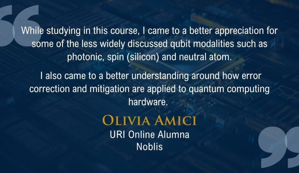 "While studying in this course, I came to a better appreciation for some of the less widely discussed qubit modalities such as photonic, spin (silicon) and neutral atom.

 I also came to a better understanding around how error correction and mitigation are applied to quantum computing hardware."

Quote from URI Online Alumna Olivia Amici