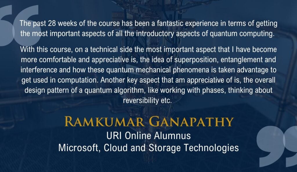 "The past 28 weeks of the course has been a fantastic experience in terms of getting the most important aspects of all the introductory aspects of quantum computing. 

With this course, on a technical side the most important aspect that I have become more comfortable and appreciative is, the idea of superposition, entanglement and interference and how these quantum mechanical phenomena is taken advantage to get used in computation. Another key aspect that am appreciative of is, the overall design pattern of a quantum algorithm, like working with phases, thinking about reversibility etc."

Quote from URI Online alumnus Ramkumar Ganapathy