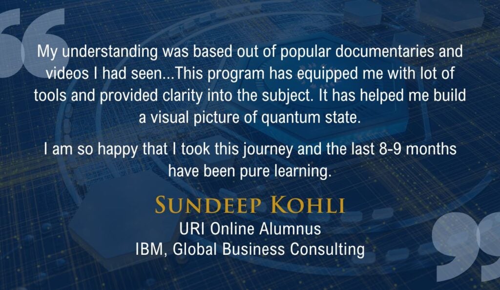 "My understanding was based out of popular documentaries and videos I had seen...This program has equipped me with lot of tools and provided clarity into the subject. It has helped me build a visual picture of quantum state.

I am so happy that I took this journey and the last 8-9 months have been pure learning."

Quote from URI Online alumnus Sundeep Kohli