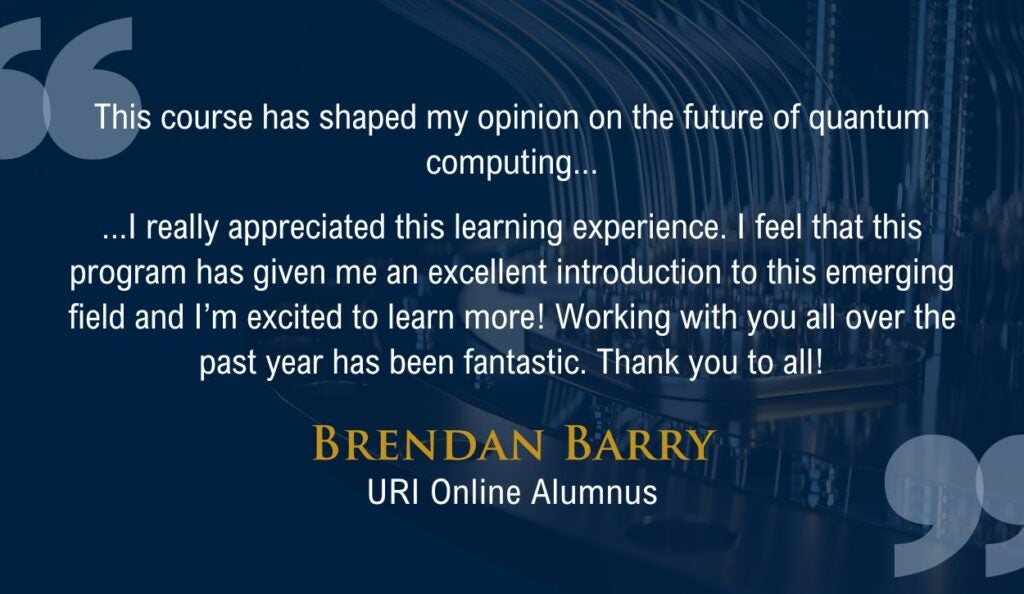 "This course has shaped my opinion on the future of quantum computing...

...I really appreciated this learning experience. I feel that this program has given me an excellent introduction to this emerging field and I’m excited to learn more! Working with you all over the past year has been fantastic. Thank you to all!"

Quote from URI Online alumnus Brendan Barry