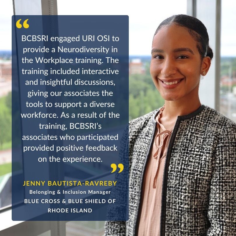Client testimonial: 
BCBSRI engaged URI OSI to provide a Neurodiversity in Workplace training. The training included interactive and insightful discussions giving our associates the tools to support a diverse workforce. As a result of the training, BCBSRI’s associates who participated provided positive feedback on the experience.
JENNY BAUTISTA-RAVREBY
Belonging & Inclusion Manager
Blue Cross & Blue Shield of Rhode Island